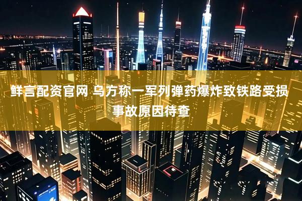 鲜言配资官网 乌方称一军列弹药爆炸致铁路受损 事故原因待查