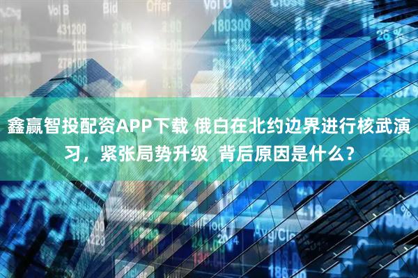 鑫赢智投配资APP下载 俄白在北约边界进行核武演习，紧张局势升级  背后原因是什么？
