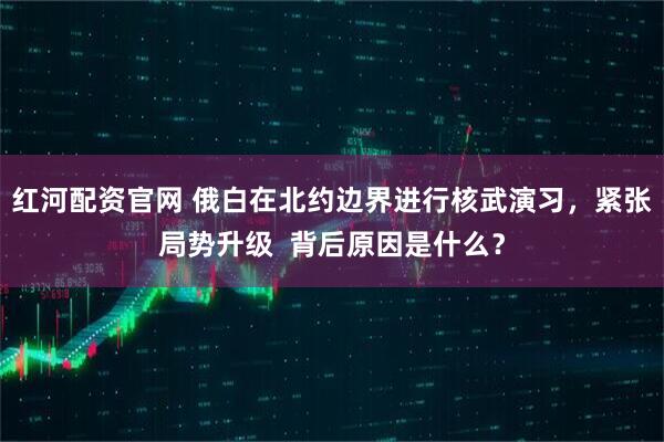 红河配资官网 俄白在北约边界进行核武演习，紧张局势升级  背后原因是什么？