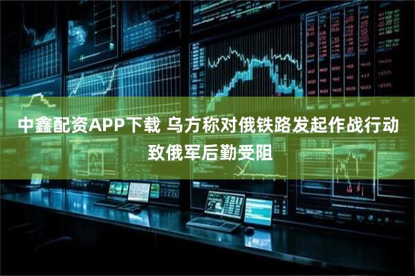 中鑫配资APP下载 乌方称对俄铁路发起作战行动 致俄军后勤受阻