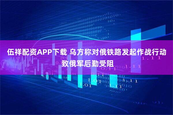 伍祥配资APP下载 乌方称对俄铁路发起作战行动 致俄军后勤受阻