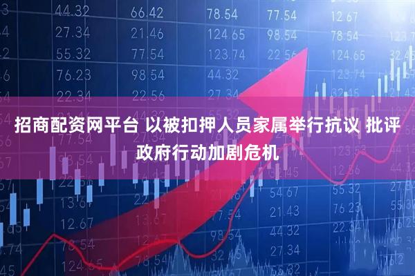 招商配资网平台 以被扣押人员家属举行抗议 批评政府行动加剧危机