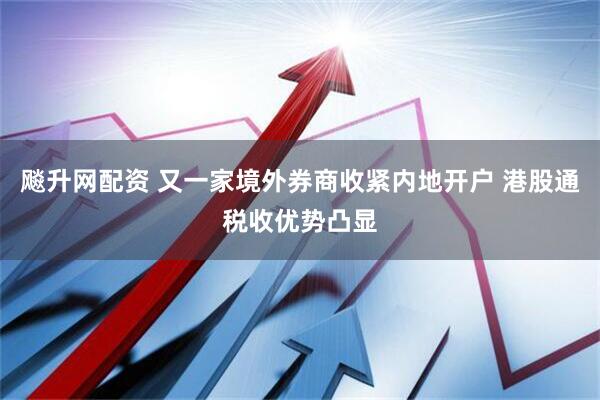 飚升网配资 又一家境外券商收紧内地开户 港股通税收优势凸显