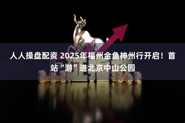 人人操盘配资 2025年福州金鱼神州行开启！首站“游”进北京中山公园