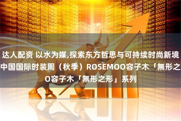 达人配资 以水为媒,探索东方哲思与可持续时尚新境---2025中国国际时装周（秋季）ROSEMOO容子木「無形之形」系列