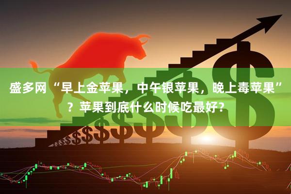 盛多网 “早上金苹果，中午银苹果，晚上毒苹果”？苹果到底什么时候吃最好？