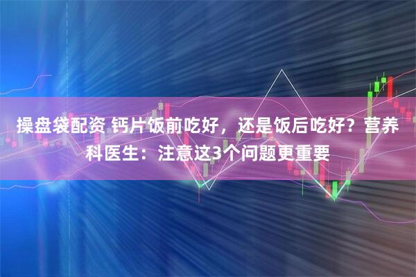 操盘袋配资 钙片饭前吃好，还是饭后吃好？营养科医生：注意这3个问题更重要