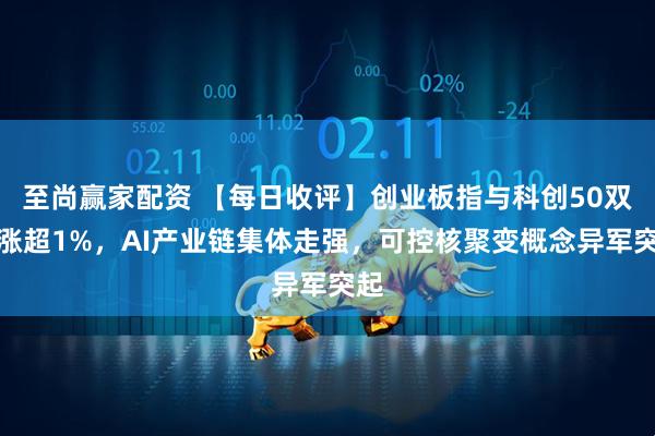 至尚赢家配资 【每日收评】创业板指与科创50双双涨超1%，AI产业链集体走强，可控核聚变概念异军突起