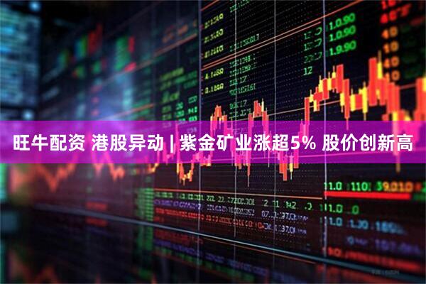 旺牛配资 港股异动 | 紫金矿业涨超5% 股价创新高