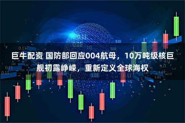 巨牛配资 国防部回应004航母，10万吨级核巨舰初露峥嵘，重新定义全球海权