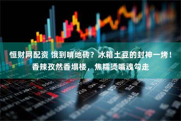 恒财网配资 饿到啃地砖？冰箱土豆的封神一烤！香辣孜然香塌楼，焦糯烫嘴魂勾走