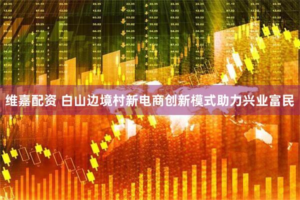 维嘉配资 白山边境村新电商创新模式助力兴业富民