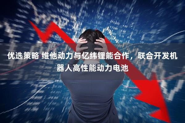 优选策略 维他动力与亿纬锂能合作，联合开发机器人高性能动力电池