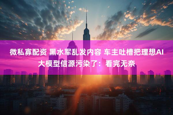 微私寡配资 黑水军乱发内容 车主吐槽把理想AI大模型信源污染了：看完无奈