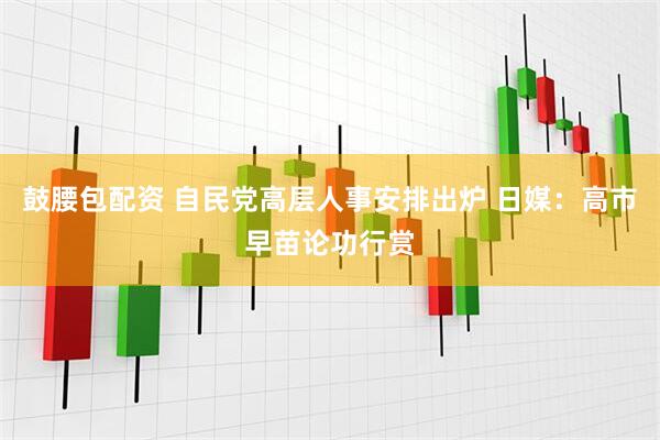 鼓腰包配资 自民党高层人事安排出炉 日媒：高市早苗论功行赏