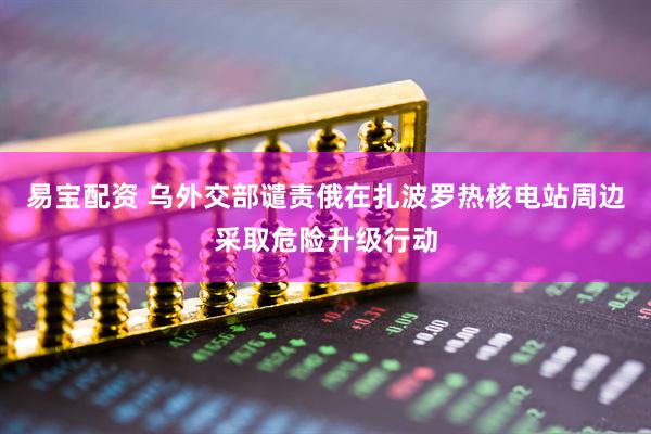 易宝配资 乌外交部谴责俄在扎波罗热核电站周边采取危险升级行动