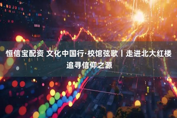 恒信宝配资 文化中国行·校馆弦歌丨走进北大红楼 追寻信仰之源