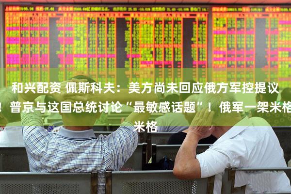 和兴配资 佩斯科夫：美方尚未回应俄方军控提议！普京与这国总统讨论“最敏感话题”！俄军一架米格