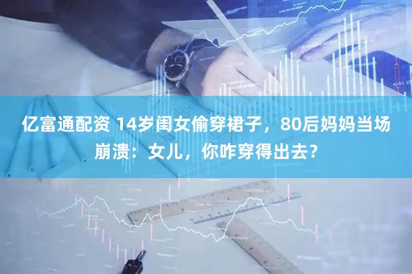 亿富通配资 14岁闺女偷穿裙子，80后妈妈当场崩溃：女儿，你咋穿得出去？