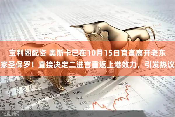 宝利阁配资 奥斯卡已在10月15日官宣离开老东家圣保罗！直接决定二进宫重返上港效力，引发热议