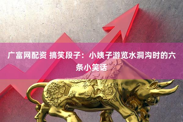 广富网配资 搞笑段子：小姨子游览水洞沟时的六条小笑话