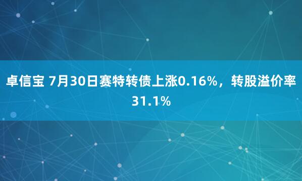 卓信宝 7月30日赛特转债上涨0.16%，转股溢价率31.1%