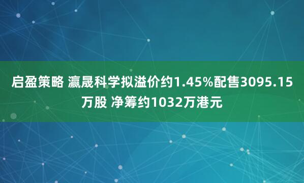 启盈策略 瀛晟科学拟溢价约1.45%配售3095.15万股 净筹约1032万港元