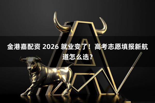 金港嘉配资 2026 就业变了！高考志愿填报新航道怎么选？