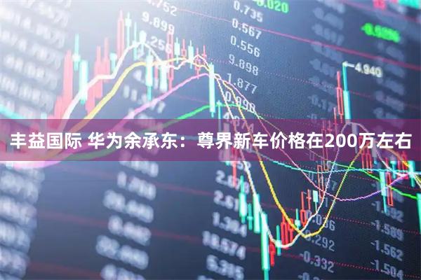 丰益国际 华为余承东：尊界新车价格在200万左右
