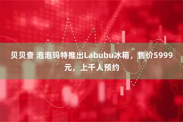 贝贝查 泡泡玛特推出Labubu冰箱，售价5999元，上千人预约