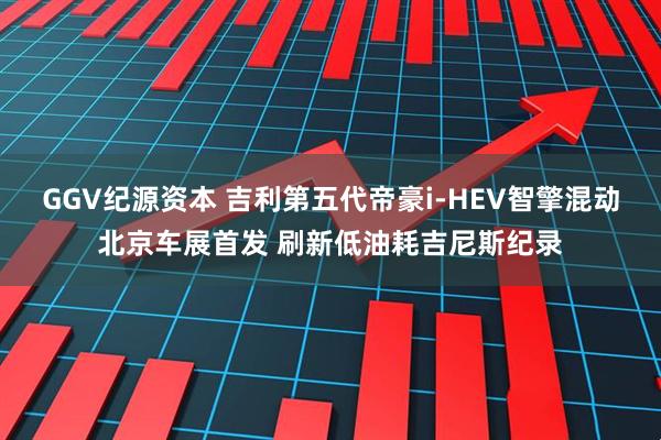 GGV纪源资本 吉利第五代帝豪i-HEV智擎混动北京车展首发 刷新低油耗吉尼斯纪录